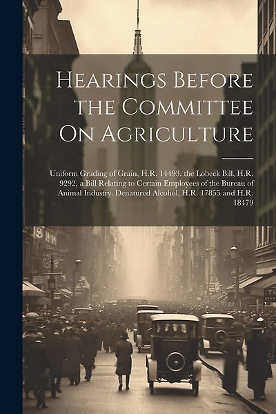 Hearings Before the Committee On Agriculture: Uniform Grading of Grain, H.R. 14493. the Lobeck Bill, H.R. 9292, a Bill Relating to Certain Employees of the Bureau of Animal Industry. Denatured Alcohol, H.R. 17855 and H.R. 18479