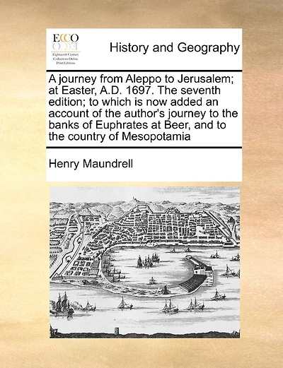 A Journey From Aleppo To Jerusalem; At Easter, A.d. 1697. The Seventh Edition; To Which Is Now Added An Account Of The Author's Journey To The Banks Of Euphrates At Beer, And To The Country Of Mesopotamia