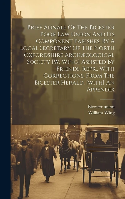 Brief Annals Of The Bicester Poor Law Union And Its Component Parishes. By A Local Secretary Of The North Oxfordshire Archæological Society [w. Wing] Assisted By Friends. Repr., With Corrections, From The Bicester Herald. [with] An Appendix