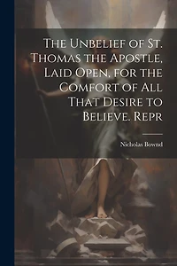 The Unbelief of St. Thomas the Apostle, Laid Open, for the Comfort of All That Desire to Believe. Repr