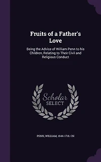 Fruits of a Father's Love: Being the Advice of William Penn to his Children, Relating to Their Civil and Religious Conduct