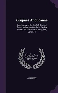 Origines Anglicanae: Or a History of the English Church : From the Conversion of the English Saxons Till the Death of Ki