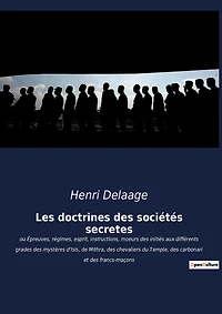 Les doctrines des sociétés secrètes: ou Épreuves, régimes, esprit, instructions, moeurs des initiés aux différents grades des mystères d'Isis, de Mithra, des chevaliers du Temple, des carbonari et des francs-maçons