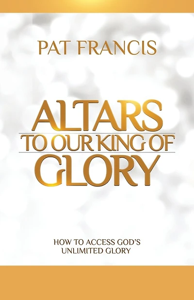 Altars to Our King of Glory: How to Access God's Unlimited Glory