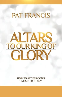 Altars to Our King of Glory: How to Access God's Unlimited Glory