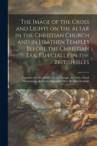 The Image of the Cross and Lights on the Altar in the Christian Church and in Heathen Temples Before the Christian Era, Especially in the British Isles [microform]: Together With the History of the Triangle, the Dove, Floral Decorations, the Easter...