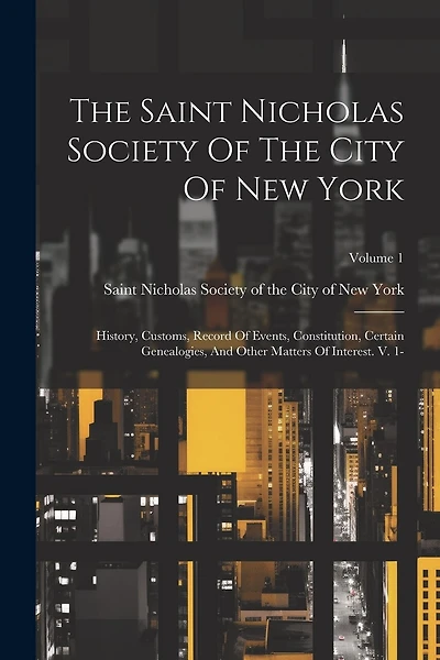 The Saint Nicholas Society Of The City Of New York: History, Customs, Record Of Events, Constitution, Certain Genealogies, And Other Matters Of Interest. V. 1-; Volume 1