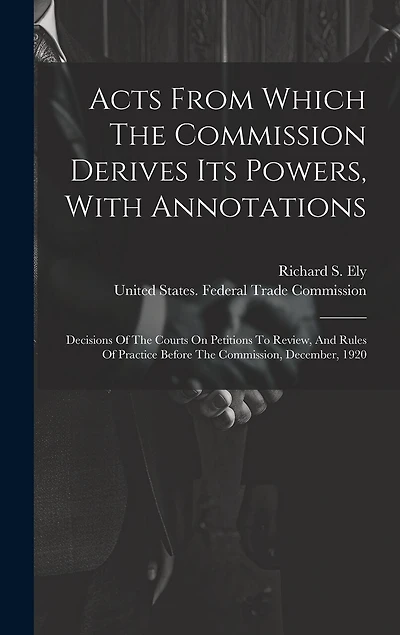Acts From Which The Commission Derives Its Powers, With Annotations: Decisions Of The Courts On Petitions To Review, And Rules Of Practice Before The Commission, December, 1920