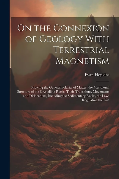 On the Connexion of Geology With Terrestrial Magnetism: Showing the General Polarity of Matter, the Meridional Structure of the Crystalline Rocks, Their Transitions, Movements and Dislocations, Including the Sedimentary Rocks, the Laws Regulating the Dist