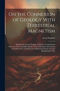 On the Connexion of Geology With Terrestrial Magnetism: Showing the General Polarity of Matter, the Meridional Structure of the Crystalline Rocks, Their Transitions, Movements and Dislocations, Including the Sedimentary Rocks, the Laws Regulating the Dist