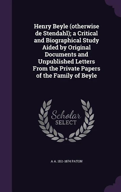Henry Beyle (otherwise de Stendahl); a Critical and Biographical Study Aided by Original Documents and Unpublished Letters From the Private Papers of the Family of Beyle
