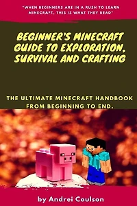 Beginner's Minecraft Guide to Exploration, Survival and Crafting: the ultimate Minecraft handbook from beginning to end.