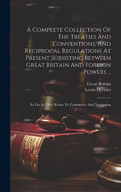 A Complete Collection Of The Treaties And Conventions, And Reciprocal Regulations At Present Subsisting Between Great Britain And Foreign Powers ...: So Far As They Relate To Commerce And Navigation