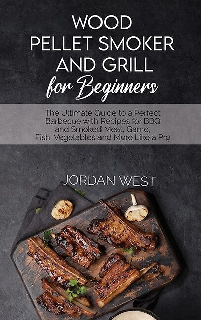 Wood Pellet Smoker And Grill For Beginners: The Ultimate Guide To A Perfect Barbecue With Recipes For Bbq And Smoked Meat, Game, Fish, Vegetabl