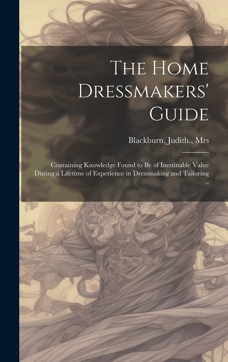 The Home Dressmakers' Guide; Containing Knowledge Found to Be of Inestinable Value During a Lifetime of Experience in Dressmaking and Tailoring