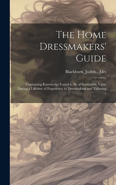 The Home Dressmakers' Guide; Containing Knowledge Found to Be of Inestinable Value During a Lifetime of Experience in Dressmaking and Tailoring