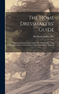The Home Dressmakers' Guide; Containing Knowledge Found to Be of Inestinable Value During a Lifetime of Experience in Dressmaking and Tailoring