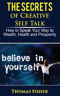The Secrets of Creative Self Talk: How to Speak Your Way to Wealth, Health, and Prosperity
