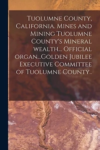 Tuolumne County, California. Mines and Mining Tuolumne County's Mineral Wealth... Official Organ...Golden Jubilee Executive Committee of Tuolumne County..