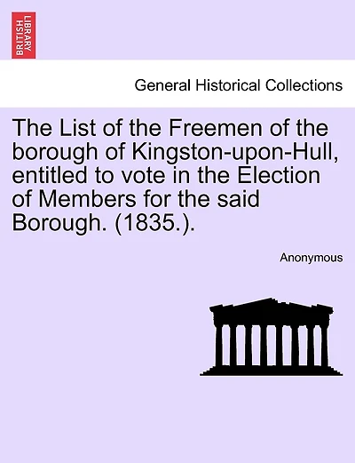 The List Of The Freemen Of The Borough Of Kingston-upon-hull, Entitled To Vote In The Election Of Members For The Said Borough. (1835.).