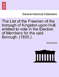 The List Of The Freemen Of The Borough Of Kingston-upon-hull, Entitled To Vote In The Election Of Members For The Said Borough. (1835.).