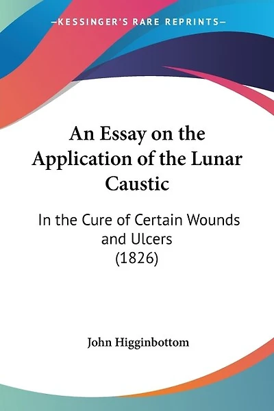 An Essay on the Application of the Lunar Caustic: In the Cure of Certain Wounds and Ulcers (1826)