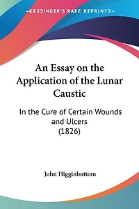 An Essay on the Application of the Lunar Caustic: In the Cure of Certain Wounds and Ulcers (1826)