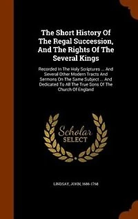 The Short History Of Regal Succession, And Rights Several Kings: Recorded Holy Scriptures ... Other Modern Tracts Sermons On Same Subject