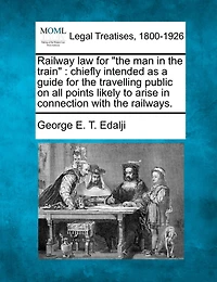 Railway Law for the Man in the Train: Chiefly Intended as a Guide for the Travelling Public on All Points Likely to Arise in Connection with the Railways.