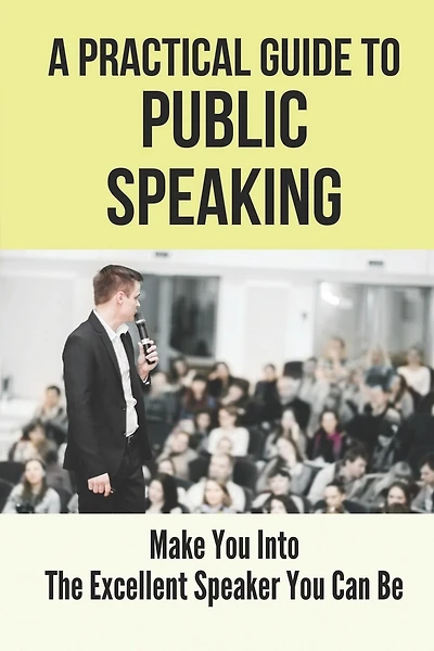 A Practical Guide To Public Speaking: Make You Into The Excellent Speaker You Can Be: Fear Of Public Speaking