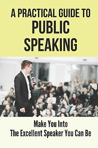 A Practical Guide To Public Speaking: Make You Into The Excellent Speaker You Can Be: Fear Of Public Speaking