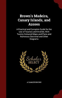 Brown's Madeira, Canary Islands, and Azores: A Practical Complete Guide for the Use of Tourists Invalids; With Twenty Coloured Maps
