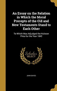 An Essay on the Relation Which Moral Precepts: Of Old and New Testaments Stand to Each Other, Was Adjudged Hulsean Prize for
