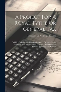 A Project For A Royal Tythe Or General Tax: Which ... Will Furnish The Government A Fixt And Certain Revenue, Sufficient For All Its Exigencies And Occasions, Without Oppressing The Subjects