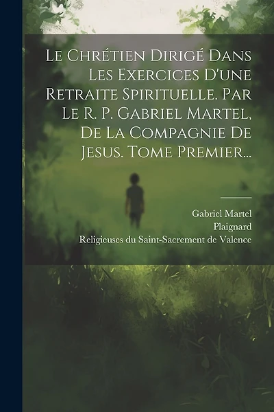 Le Chrétien Dirigé Dans Les Exercices D'une Retraite Spirituelle. Par Le R. P. Gabriel Martel, De La Compagnie De Jesus. Tome Premier...