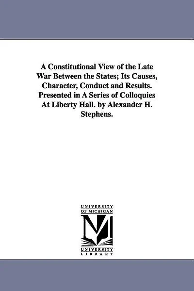 A Constitutional View of the Late War Between the States; Its Causes, Character, Conduct and Results. Presented in A Series of Colloquies At Liberty Hall. by Alexander H. Stephens.