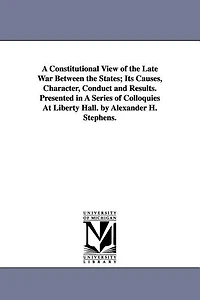 A Constitutional View of the Late War Between the States; Its Causes, Character, Conduct and Results. Presented in A Series of Colloquies At Liberty Hall. by Alexander H. Stephens.