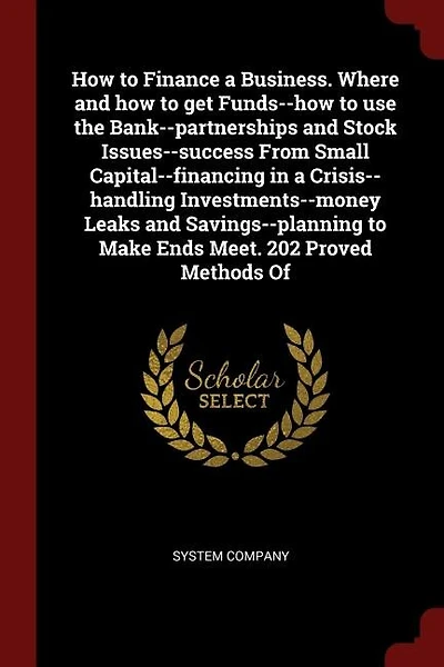 How to Finance a Business. Where and how to get Funds--how to use the Bank--partnerships and Stock Issues--success From Small Capital--financing in a Crisis--handling Investments--money Leaks and Savings--planning to Make Ends Meet. 202 Proved Methods Of