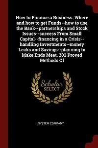 How to Finance a Business. Where and how to get Funds--how to use the Bank--partnerships and Stock Issues--success From Small Capital--financing in a Crisis--handling Investments--money Leaks and Savings--planning to Make Ends Meet. 202 Proved Methods Of