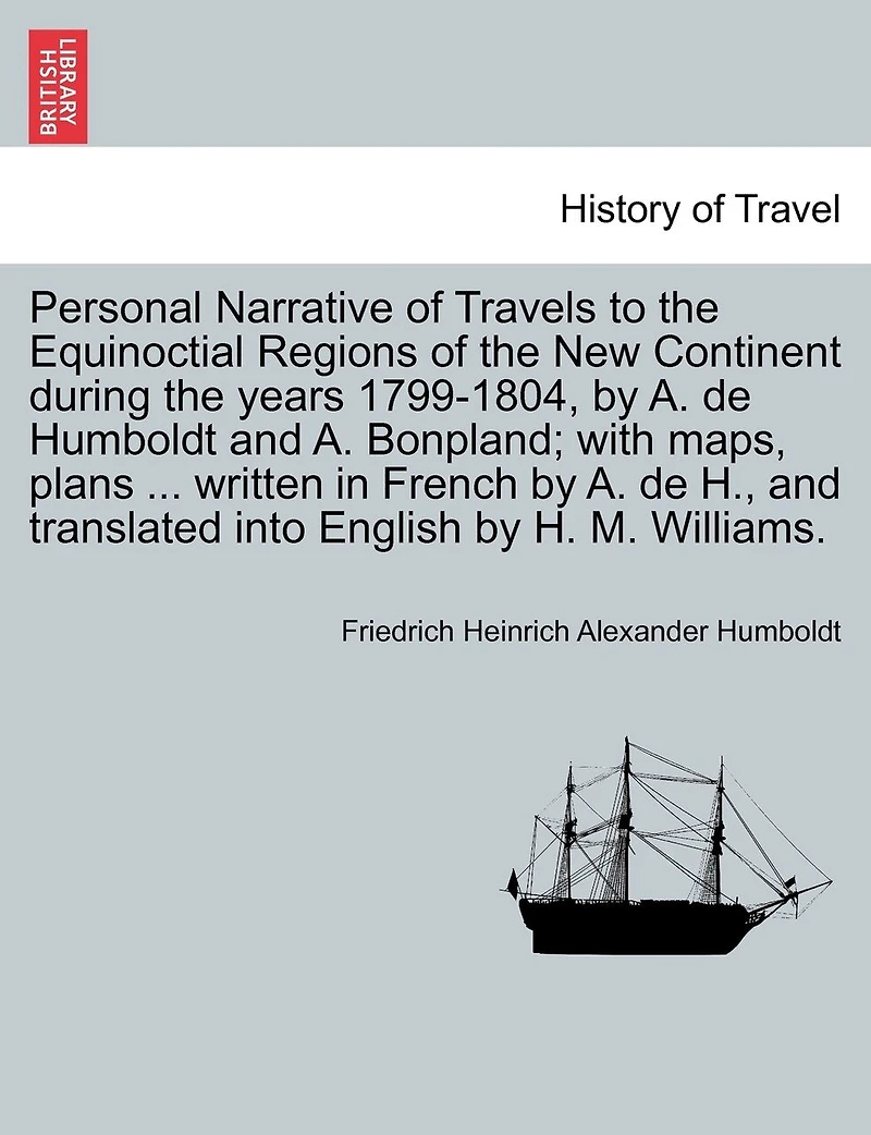 Personal Narrative Of Travels To The Equinoctial Regions Of The New Continent During The Years 1799-1804, By A. De Humboldt And A. Bonpland; With Maps, Plans ... Written In French By A. De H., And Translated Into English By H. M. Williams.