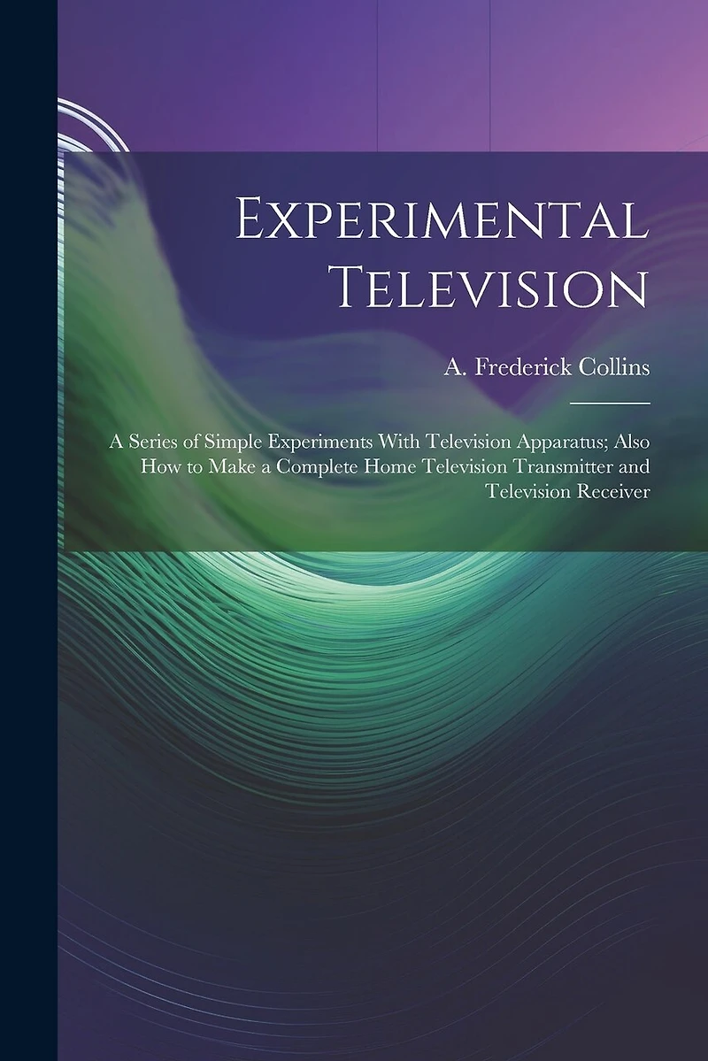 Experimental Television; a Series of Simple Experiments With Television Apparatus; Also how to Make a Complete Home Television Transmitter and Television Receiver