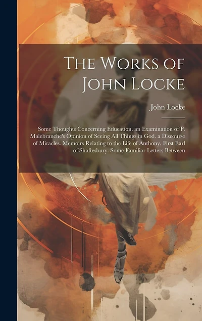 The Works of John Locke: Some Thoughts Concerning Education. an Examination of P. Malebranche's Opinion of Seeing All Things in God. a Discourse of Miracles. Memoirs Relating to the Life of Anthony, First Earl of Shaftesbury. Some Familiar Letters Between