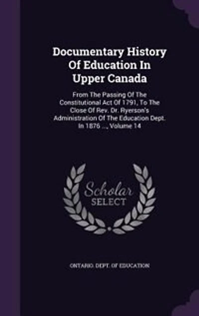 Documentary History Of Education In Upper Canada: From The Passing Of The Constitutional Act Of 1791, To The Close Of Rev. Dr. Ryerson's Administrati