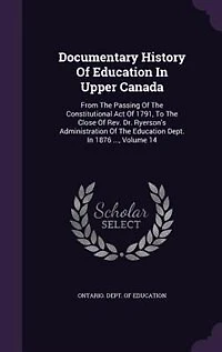 Documentary History Of Education In Upper Canada: From The Passing Of The Constitutional Act Of 1791, To The Close Of Rev. Dr. Ryerson's Administrati