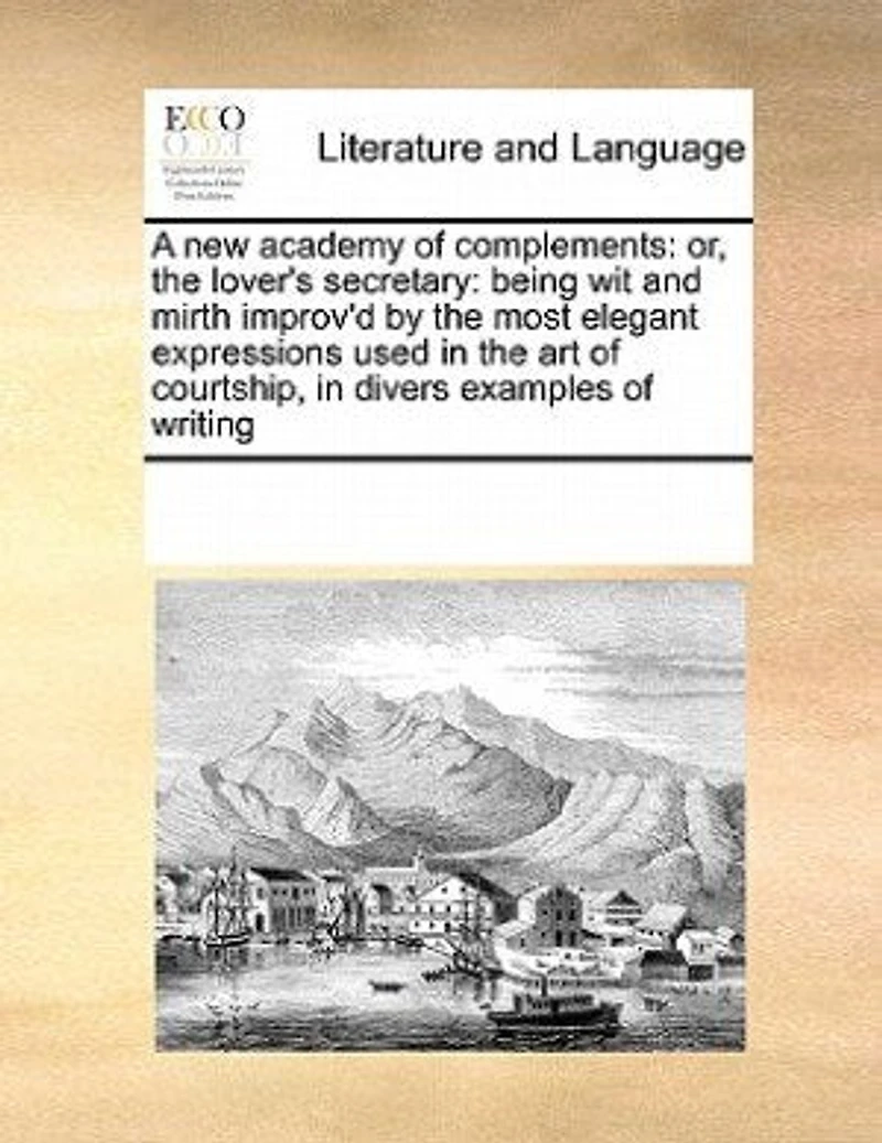 A new Academy of Complements: Or the Lover's Secretary: Being wit and Mirth Improv'd by Most Elegant Expressions Used art Courtship. Divers Examples Writing Also Silent Language: 12ed