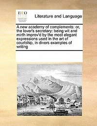 A new Academy of Complements: Or the Lover's Secretary: Being wit and Mirth Improv'd by Most Elegant Expressions Used art Courtship. Divers Examples Writing Also Silent Language: 12ed