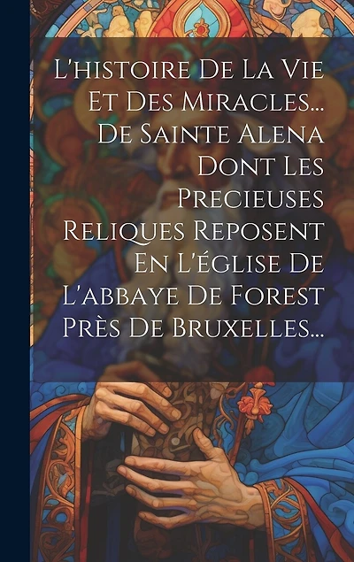 L'histoire De La Vie Et Des Miracles... De Sainte Alena Dont Les Precieuses Reliques Reposent En L'église De L'abbaye De Forest Près De Bruxelles...