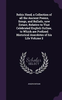 Robin Hood; a Collection of all the Ancient Poems, Songs, and Ballads, now Extant, Relative to That Celebrated English Outlaw, to Which are Prefixed Historical Anecdotes of his Life Volume 2