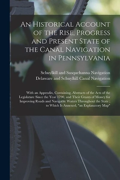 An Historical Account of the Rise, Progress and Present State of the Canal Navigation in Pennsylvania: With an Appendix, Containing, Abstracts of the Acts of the Legislature Since the Year 1790, and Their Grants of Money for Improving Roads And...