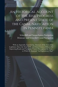 An Historical Account of the Rise, Progress and Present State of the Canal Navigation in Pennsylvania: With an Appendix, Containing, Abstracts of the Acts of the Legislature Since the Year 1790, and Their Grants of Money for Improving Roads And...